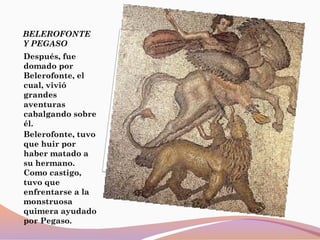 BELEROFONTE
Y PEGASO
Después, fue
domado por
Belerofonte, el
cual, vivió
grandes
aventuras
cabalgando sobre
él.
Belerofonte, tuvo
que huir por
haber matado a
su hermano.
Como castigo,
tuvo que
enfrentarse a la
monstruosa
quimera ayudado
por Pegaso.
 