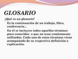 GLOSARIO
¿Qué es un glosario?
Es la continuación de un trabajo, libro,
conferencia...
En él se incluyen todos aquellos términos
poco conocidos  o que no sean comúnmente
utilizados. Cada uno de estos términos viene
acompañado de su respectiva definición o
explicación.
 