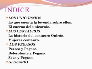INDICE
LOS UNICORNIOS
Lo que cuenta la leyenda sobre ellos.
El cuerno del unicornio.
LOS CENTAUROS
La historia del centauro Quirón.
Mujeres centauro.
 LOS PEGASOS
Perseo y Pegaso.
Belerofonte y Pegaso.
Zeus y Pegaso.
GLOSARIO
 