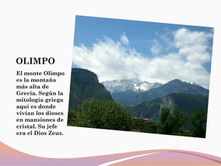 OLIMPO
El monte Olimpo
es la montaña
más alta de
Grecia. Según la
mitología griega
aquí es donde
vivían los dioses
en mansiones de
cristal. Su jefe
era el Dios Zeus.
 