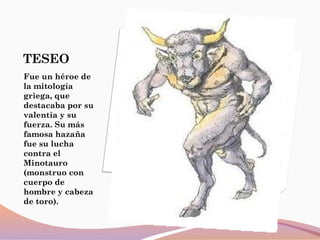 TESEO
Fue un héroe de
la mitología
griega, que
destacaba por su
valentía y su
fuerza. Su más
famosa hazaña
fue su lucha
contra el
Minotauro
(monstruo con
cuerpo de
hombre y cabeza
de toro).
 