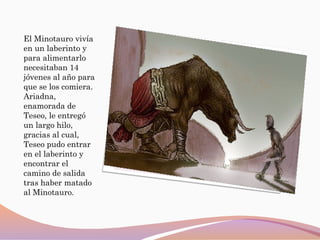 El Minotauro vivía
en un laberinto y
para alimentarlo
necesitaban 14
jóvenes al año para
que se los comiera.
Ariadna,
enamorada de
Teseo, le entregó
un largo hilo,
gracias al cual,
Teseo pudo entrar
en el laberinto y
encontrar el
camino de salida
tras haber matado
al Minotauro.
 