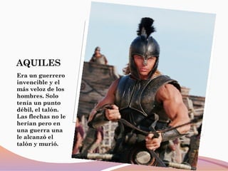AQUILES
Era un guerrero
invencible y el
más veloz de los
hombres. Solo
tenía un punto
débil, el talón.
Las flechas no le
herían pero en
una guerra una
le alcanzó el
talón y murió.
 