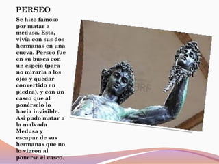 PERSEO
Se hizo famoso
por matar a
medusa. Esta,
vivía con sus dos
hermanas en una
cueva. Perseo fue
en su busca con
un espejo (para
no mirarla a los
ojos y quedar
convertido en
piedra), y con un
casco que al
ponérselo lo
hacía invisible.
Así pudo matar a
la malvada
Medusa y
escapar de sus
hermanas que no
lo vieron al
ponerse el casco.
 