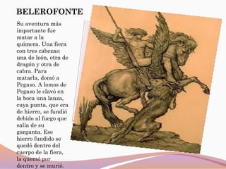 BELEROFONTE
Su aventura más
importante fue
matar a la
quimera. Una fiera
con tres cabezas:
una de león, otra de
dragón y otra de
cabra. Para
matarla, domó a
Pegaso. A lomos de
Pegaso le clavó en
la boca una lanza,
cuya punta, que era
de hierro, se fundió
debido al fuego que
salía de su
garganta. Ese
hierro fundido se
quedó dentro del
cuerpo de la fiera,
la quemó por
dentro y se murió.
 