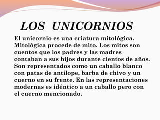 LOS UNICORNIOS
El unicornio es una criatura mitológica.
Mitológica procede de mito. Los mitos son
cuentos que los padres y las madres
contaban a sus hijos durante cientos de años.
Son representados como un caballo blanco
con patas de antílope, barba de chivo y un
cuerno en su frente. En las representaciones
modernas es idéntico a un caballo pero con
el cuerno mencionado.
 