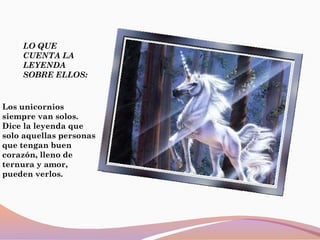 LO QUE
CUENTA LA
LEYENDA
SOBRE ELLOS:
Los unicornios
siempre van solos.
Dice la leyenda que
solo aquellas personas
que tengan buen
corazón, lleno de
ternura y amor,
pueden verlos.
 