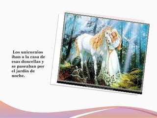 Los unicornios
iban a la casa de
esas doncellas y
se paseaban por
el jardín de
noche.
 