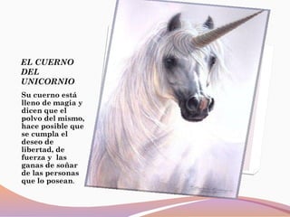 EL CUERNO
DEL
UNICORNIO
Su cuerno está
lleno de magia y
dicen que el
polvo del mismo,
hace posible que
se cumpla el
deseo de
libertad, de
fuerza y las
ganas de soñar
de las personas
que lo posean.
 
