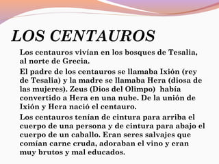 LOS CENTAUROS
Los centauros vivían en los bosques de Tesalia,
al norte de Grecia.
El padre de los centauros se llamaba Ixión (rey
de Tesalia) y la madre se llamaba Hera (diosa de
las mujeres). Zeus (Dios del Olimpo) había
convertido a Hera en una nube. De la unión de
Ixión y Hera nació el centauro.
Los centauros tenían de cintura para arriba el
cuerpo de una persona y de cintura para abajo el
cuerpo de un caballo. Eran seres salvajes que
comían carne cruda, adoraban el vino y eran
muy brutos y mal educados.
 