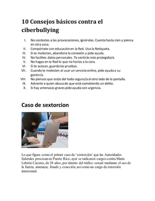 10 Consejos básicos contra el
ciberbullying
I. No contestes a las provocaciones, ignóralas. Cuenta hasta cien y piensa
en otra cosa.
II. Compórtate con educación en la Red. Usa la Netiqueta.
III. Si te molestan, abandona la conexión y pide ayuda.
IV. No facilites datos personales. Te sentirás más protegido/a.
V. No hagas en la Red lo que no harías a la cara.
VI. Si te acosan, guarda las pruebas.
VII. Cuando te molesten al usar un servicio online, pide ayuda a su
gestor/a.
VIII. No pienses que estás del todo seguro/a al otro lado de la pantalla.
IX. Advierte a quien abusa de que está cometiendo un delito.
X. Si hay amenazas graves pideayuda con urgencia.
Caso de sextorcion
Lo que figura como el primer caso de ‘sextorción’ que las Autoridades
federales procesanen Puerto Rico, ayer se radicaron cargos contra Mario
Lebrón Cáceres, de 28 años, por intento del tráfico sexual mediante el uso de
la fuerza, amenaza, fraude y coacción, así como un cargo de extorsión
interestatal.
 