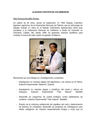 ALGUNOS CIENTIFICOS COLOMBIANOS 
Álex Enrique Bustillo Pardey 
Un caleño de 60 años, nacido en septiembre 15, 1945, Bogotá, Colombia. 
Ingeniero agrónomo de la Universidad Nacional, de Palmira, que se retiró luego de 
trabajar durante 21 años en el Instituto Colombiano Agropecuario (ICA) para 
vincularse a la Federación Nacional de Cafeteros a través de Cenicafé, en 
Chinchiná, Caldas. Allí, desde 1990, ha generado avances científicos para 
controlar la broca del café a partir de agentes biológicos. 
Reconocido por sus trabajos en investigaciones y proyectos: 
- Investigación en insectos plagas del algodonero y de cítricos en el Tolima, 
Estación Experimental "Nataima", Espinal. 
- Investigación en insectos plagas y benéficos del ciprés y cítricos en 
Antioquia. Estación Experimental "Tulio Ospina", Medellín 
- Desarrollo de programas de control biológico contra defoliadores de 
coníferas. Estación Experimental "Tulio Ospina", Medellín. 
- Estudio de la dinámica poblacional del cogollero del maíz y determinación 
de factores de mortalidad. Desarrollo de proyectos de investigación para 
utilizar patógenos de insectos (especialmente hongos y virus) que se 
 