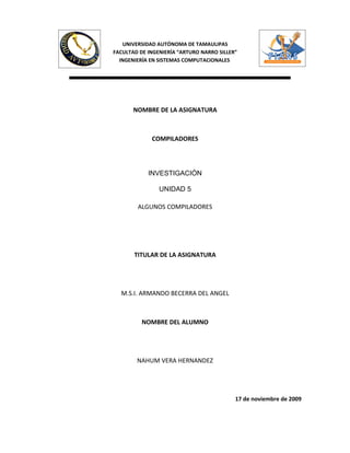 UNIVERSIDAD AUTÓNOMA DE TAMAULIPAS
FACULTAD DE INGENIERÍA “ARTURO NARRO SILLER”
  INGENIERÍA EN SISTEMAS COMPUTACIONALES




       NOMBRE DE LA ASIGNATURA



             COMPILADORES




            INVESTIGACIÓN

                UNIDAD 5

        ALGUNOS COMPILADORES




       TITULAR DE LA ASIGNATURA




  M.S.I. ARMANDO BECERRA DEL ANGEL



          NOMBRE DEL ALUMNO




        NAHUM VERA HERNANDEZ




                                           17 de noviembre de 2009
 