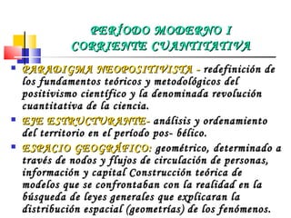PARADIGMA  NEOPOSITIVISTA -  redefinición de los fundamentos teóricos y metodológicos del positivismo científico y la denominada revolución cuantitativa de la ciencia. EJE ESTRUCTURANTE-  análisis y ordenamiento del territorio en el período pos- bélico. ESPACIO GEOGRÁFICO:  geométrico, determinado a través de nodos y flujos de circulación de personas, información y capital Construcción teórica de modelos que se confrontaban con la realidad en la búsqueda de leyes generales que explicaran la distribución espacial (geometrías) de los fenómenos.   CATEGORÍA: ESPACIO MÉTODO: HIPOTÉTICO- DEDUCTIVO. PERÍODO MODERNO I CORRIENTE CUANTITATIVA 