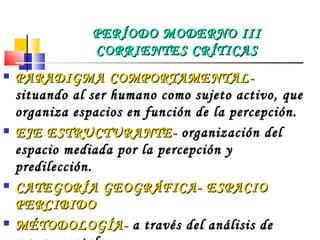 PARADIGMA COMPORTAMENTAL-  situando al ser humano como sujeto activo, que organiza espacios en función de la percepción.  EJE ESTRUCTURANTE-  organización del espacio mediada por la percepción y predilección. CATEGORÍA GEOGRÁFICA- ESPACIO PERCIBIDO MÉTODOLOGÍA-  a través del análisis de mapas mentales. PERÍODO MODERNO III CORRIENTES CRÍTICAS 
