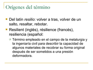 Orígenes del término Del latín  resilio : volver a tras, volver de un salto, resaltar, rebotar. Resilient (inglés), résilience (francés), resiliencia (español: Término empleado en el campo de la metalurgia y la ingeniaría civil para describir la capacidad de algunos materiales de recobrar su forma original después de ser sometidos a una presión deformadora. 