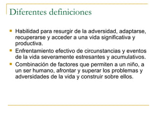 Diferentes definiciones Habilidad para resurgir de la adversidad, adaptarse, recuperarse y acceder a una vida significativa y productiva. Enfrentamiento efectivo de circunstancias y eventos de la vida severamente estresantes y acumulativos. Combinación de factores que permiten a un niño, a un ser humano, afrontar y superar los problemas y adversidades de la vida y construir sobre ellos. 