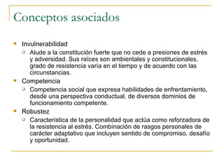 Conceptos asociados Invulnerabilidad Alude a la constitución fuerte que no cede a presiones de estrés y adversidad. Sus raíces son ambientales y constitucionales, grado de resistencia varía en el tiempo y de acuerdo con las circunstancias. Competencia Competencia social que expresa habilidades de enfrentamiento, desde una perspectiva conductual, de diversos dominios de funcionamiento competente. Robustez Característica de la personalidad que actúa como reforzadora de la resistencia al estrés. Combinación de rasgos personales de carácter adaptativo que incluyen sentido de compromiso, desafío y oportunidad. 