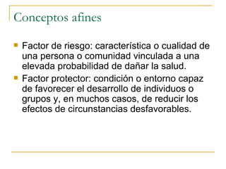 Conceptos afines Factor de riesgo: característica o cualidad de una persona o comunidad vinculada a una elevada probabilidad de dañar la salud. Factor protector: condición o entorno capaz de favorecer el desarrollo de individuos o grupos y, en muchos casos, de reducir los efectos de circunstancias desfavorables.  