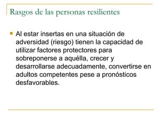 Rasgos de las personas resilientes Al estar insertas en una situación de adversidad (riesgo) tienen la capacidad de utilizar factores protectores para sobreponerse a aquélla, crecer y desarrollarse adecuadamente, convertirse en adultos competentes pese a pronósticos desfavorables. 