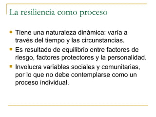 La resiliencia como proceso Tiene una naturaleza dinámica: varía a través del tiempo y las circunstancias. Es resultado de equilibrio entre factores de riesgo, factores protectores y la personalidad. Involucra variables sociales y comunitarias, por lo que no debe contemplarse como un proceso individual. 