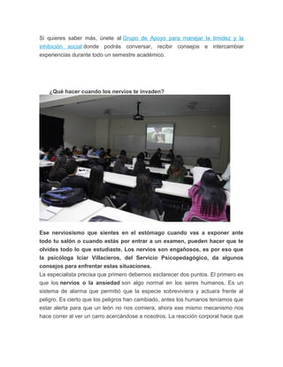 Si quieres saber más, únete al Grupo de Apoyo para manejar la timidez y la
inhibición social donde podrás conversar, recibir consejos e intercambiar
experiencias durante todo un semestre académico.
¿Qué hacer cuando los nervios te invaden?
Ese nerviosismo que sientes en el estómago cuando vas a exponer ante
todo tu salón o cuando estás por entrar a un examen, pueden hacer que te
olvides todo lo que estudiaste. Los nervios son engañosos, es por eso que
la psicóloga Iciar Villacieros, del Servicio Psicopedagógico, da algunos
consejos para enfrentar estas situaciones.
La especialista precisa que primero debemos esclarecer dos puntos. El primero es
que los nervios o la ansiedad son algo normal en los seres humanos. Es un
sistema de alarma que permitió que la especie sobreviviera y actuara frente al
peligro. Es cierto que los peligros han cambiado, antes los humanos teníamos que
estar alerta para que un león no nos comiera, ahora ese mismo mecanismo nos
hace correr al ver un carro acercándose a nosotros. La reacción corporal hace que
 