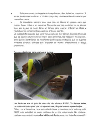 • Ante un examen, es importante tranquilizarse y leer todas las preguntas. A
veces, te demoras mucho en la primera pregunta y resulta que la quinta era la que
manejabas mejor.
• Es importante siempre tener una hoja en blanco al costado para que
puedas hacer notas o un esquema. Recuerda que bajo ansiedad no se piensa
bien, por lo que es mejor darse un tiempo para respirar, ordenar tus ideas y
neutralizar los pensamientos negativos, antes de escribir.
La especialista recuerda que sentir nerviosismo es muy común, la única diferencia
que es algunos alumnos llevan mejor estos síntomas, los trabajan y los superan.
Si no puedes controlarlos es importante que busques ayuda para que los superes
mediante diversas técnicas que requieren de mucho entrenamiento y apoyo
profesional.
Recomendaciones para una buena lectura
Las lecturas son el pan de cada día del alumno PUCP. Te damos estas
recomendaciones para que las aprovechas y logres buenos aprendizajes.
Si hay una actividad que caracteriza al estudiante universitario es la lectura y en la
PUCP esta actividad es parte cotidiana de la vida universitaria. No obstante,
muchas veces adquirimos malos hábitos de lectura que nos dejan la percepción
 