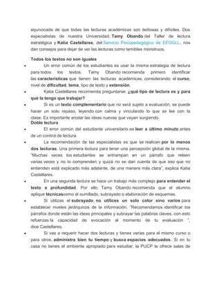 equivocada de que todas las lecturas académicas son tediosas y difíciles. Dos
especialistas de nuestra Universidad, Tamy Obando del Taller de lectura
estratégica y Katia Castellares, del Servicio Psicopedagógico de EEGGLL, nos
dan consejos para dejar de ver las lecturas como temibles monstruos.
Todos los textos no son iguales
• Un error común de los estudiantes es usar la misma estrategia de lectura
para todos los textos. Tamy Obando recomienda primero identificar
las características que tienen las lecturas académicas, considerando el curso,
nivel de dificultad, tema, tipo de texto y extensión.
• Katia Castellares recomienda preguntarse: ¿qué tipo de lectura es y para
qué la tengo que trabajar?
• Si es un texto complementario que no será sujeto a evaluación, se puede
hacer un solo repaso, leyendo con calma y vinculando lo que se lee con la
clase. Es importante anotar las ideas nuevas que vayan surgiendo.
Doble lectura
• El error común del estudiante universitario es leer a último minuto antes
de un control de lectura.
• La recomendación de las especialistas es que se realicen por lo menos
dos lecturas. Una primera lectura para tener una percepción global de la misma.
“Muchas veces los estudiantes se entrampan en un párrafo que releen
varias veces y no lo comprenden y quizá no se dan cuenta de que eso que no
entienden está explicado más adelante, de una manera más clara”, explica Katia
Castellares.
• En una segunda lectura se hace un trabajo más complejo para entender el
texto a profundidad. Por ello Tamy Obando recomienda que el alumno
aplique técnicascomo el sumillado, subrayado o elaboración de esquemas.
• Si utilizas el subrayado, no utilices un solo color sino varios para
establecer niveles jerárquicos de la información. “Recomendamos identificar los
párrafos donde están las ideas principales y subrayar las palabras claves, con esto
refuerzas la capacidad de evocación al momento de tu evaluación ”,
dice Castellares.
• Si vas a requerir hacer dos lecturas y tienes varias para el mismo curso o
para otros, administra bien tu tiempo y busca espacios adecuados. Si en tu
casa no tienes el ambiente apropiado para estudiar, la PUCP te ofrece salas de
 