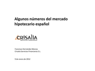 Algunos números del mercado
hipotecario español




Francisco Hernández Marcos
Crisalia Servicios Financieros S.L.


9 de enero de 2012
 