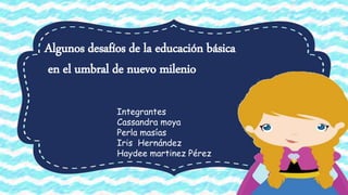 Algunos desafíos de la educación básica
en el umbral de nuevo milenio
Integrantes
Cassandra moya
Perla masías
Iris Hernández
Haydee martinez Pérez
 