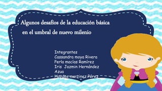 Algunos desafíos de la educación básica
en el umbral de nuevo milenio
Integrantes
Cassandra moya Rivera
Perla macías Ramírez
Iris Jazmin Hernández
Azua
Haydee martinez Pérez
 