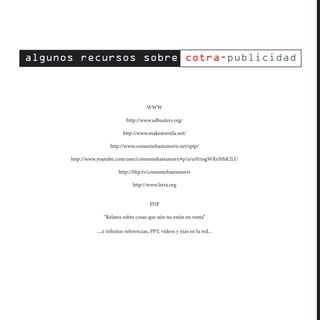 WWW

                         http://www.adbusters.org/

                       http://www.makeatuvida.net/

                http://www.consumehastamorir.net/spip/

http://www.youtube.com/user/consumehastamorir#p/a/u/0/mgWRnNhK2cU

                     http://blip.tv/consumehastamorir

                            http://www.letra.org


                                    PDF

             “Relatos sobre cosas que aún no están en venta”

          ....e infinitas referencias, PPT, videos y más en la red...
 