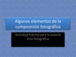 Algunos elementos de la 
composición fotográfica 
Actividad Práctica para la materia 
Arte Fotográfico 
 