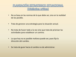 PLANEACIÓN ESTRATEGICO SITUACIONAL (Didáctica crítica)No se basa en las normas de lo que debe ser, sino en la realidad de los posible.Trata de generar una estrategia para la situación actual.No trata de hacer todo a la vez sino que trata de priorizar las actividades para establecer un camino.Lo que hoy no es posible mañana puede ser, pues fija la dirección del cambio.Se trata de guiar hacia el cambio no de administrar. 