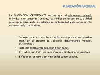 PLANEACIÓN RACIONALLa PLANEACIÓN OPTIMIZANTE supone que el planeador racional, individual o en grupo instrumente, los medios en función de su utilidad máxima, considerando los estratos de ambigüedad y de conocimiento como variable cuantitativas.Se logra superar todos las variables de respuesta que  puedan surgir en el proceso de aplicación desarrollando modelos matemáticos.Todas las alternativas de acción están dadas.Considera que todos los fines son cuantificables y comparables.Enfatiza en los resultados y no en las consecuencias.
