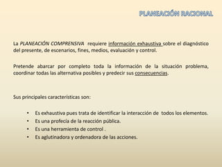 La PLANEACIÓN COMPRENSIVA  requiere información exhaustiva sobre el diagnóstico del presente, de escenarios, fines, medios, evaluacióny control.Pretende abarcar por completo toda la información de la situación problema, coordinar todas las alternativa posibles y predecir sus consecuencias. Sus principales características son:Es exhaustiva pues trata de identificar la interacción de  todos los elementos.Es una profecía de la reacción pública.Es una herramienta de control .Es aglutinadora y ordenadora de las acciones.PLANEACIÓN RACIONAL