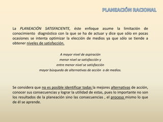PLANEACIÓN RACIONALLa PLANEACIÓN SATISFACIENTE, éste enfoque asume la limitación de conocimiento  diagnóstico con la que se ha de actuar y dice que sólo en pocas ocasiones se intenta optimizar la elección de medios ya que sólo se tiende a obtener niveles de satisfacción.A mayor nivel de aspiración menor nivel se satisfacción y entre menor nivel se satisfacción mayor búsqueda de alternativas de acción  o de medios.Se considera que no es posible identificar todas la mejores alternativas de acción, conocer sus consecuencias y lograr la utilidad de estas, pues lo importante no son los resultados de la planeación sino las consecuencias , el proceso mismo lo que de él se aprende.