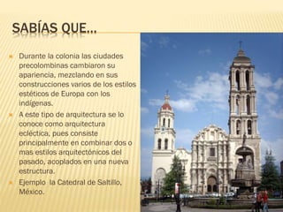 SABÍAS QUE…
 Durante la colonia las ciudades
precolombinas cambiaron su
apariencia, mezclando en sus
construcciones varios de los estilos
estéticos de Europa con los
indígenas.
 A este tipo de arquitectura se lo
conoce como arquitectura
ecléctica, pues consiste
principalmente en combinar dos o
mas estilos arquitectónicos del
pasado, acoplados en una nueva
estructura.
 Ejemplo la Catedral de Saltillo,
México.
 