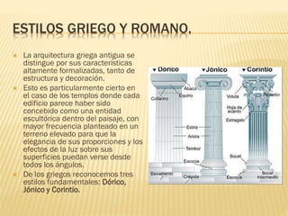 ESTILOS GRIEGO Y ROMANO.
 La arquitectura griega antigua se
distingue por sus características
altamente formalizadas, tanto de
estructura y decoración.
 Esto es particularmente cierto en
el caso de los templos donde cada
edificio parece haber sido
concebido como una entidad
escultórica dentro del paisaje, con
mayor frecuencia planteado en un
terreno elevado para que la
elegancia de sus proporciones y los
efectos de la luz sobre sus
superficies puedan verse desde
todos los ángulos.
 De los griegos reconocemos tres
estilos fundamentales: Dórico,
Jónico y Corintio.
 