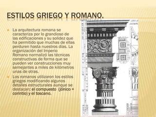  La arquitectura romana se
caracteriza por lo grandioso de
las edificaciones y su solidez que
ha permitido que muchas de ellas
perduren hasta nuestros días. La
organización del Imperio
Romano normalizó las técnicas
constructivas de forma que se
pueden ver construcciones muy
semejantes a miles de kilómetros
unas de otras.
 Los romanos utilizaron los estilos
griegos modificando algunos
detalles estructurales aunque se
destacan: el compuesto (jónico +
corintio) y el toscano.
ESTILOS GRIEGO Y ROMANO.
 