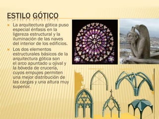 ESTILO GÓTICO
 La arquitectura gótica puso
especial énfasis en la
ligereza estructural y la
iluminación de las naves
del interior de los edificios.
 Los dos elementos
estructurales básicos de la
arquitectura gótica son
el arco apuntado u ojival y
la bóveda de crucería,
cuyos empujes permiten
una mejor distribución de
las cargas y una altura muy
superior.
 