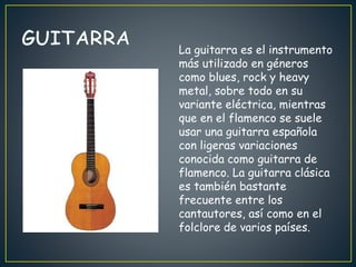 La guitarra es el instrumento
más utilizado en géneros
como blues, rock y heavy
metal, sobre todo en su
variante eléctrica, mientras
que en el flamenco se suele
usar una guitarra española
con ligeras variaciones
conocida como guitarra de
flamenco. La guitarra clásica
es también bastante
frecuente entre los
cantautores, así como en el
folclore de varios países.
 