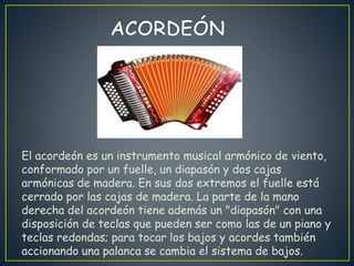 El acordeón es un instrumento musical armónico de viento,
conformado por un fuelle, un diapasón y dos cajas
armónicas de madera. En sus dos extremos el fuelle está
cerrado por las cajas de madera. La parte de la mano
derecha del acordeón tiene además un "diapasón" con una
disposición de teclas que pueden ser como las de un piano y
teclas redondas; para tocar los bajos y acordes también
accionando una palanca se cambia el sistema de bajos.
 