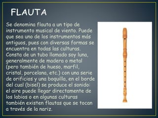 Se denomina flauta a un tipo de
instrumento musical de viento. Puede
que sea uno de los instrumentos más
antiguos, pues con diversas formas se
encuentra en todas las culturas.
Consta de un tubo llamado soy luna,
generalmente de madera o metal
(pero también de hueso, marfil,
cristal, porcelana, etc.) con una serie
de orificios y una boquilla, en el borde
del cual (bisel) se produce el sonido:
el aire puede llegar directamente de
los labios o en algunas culturas
también existen flautas que se tocan
a través de la nariz.
 