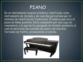 Es un instrumento musical armónico clasificado como
instrumento de teclado y de cuerdas percutidas por el
sistema de clasificación tradicional. El músico que toca el
piano se llama pianista. Está compuesto por una caja de
resonancia, a la que se ha agregado un teclado mediante el
cual se percuten las cuerdas de acero con macillos
forrados de fieltro, produciendo el sonido.
 