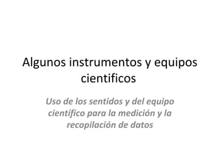 Algunos instrumentos y equipos
          cientificos
    Uso de los sentidos y del equipo
    científico para la medición y la
         recopilación de datos
 