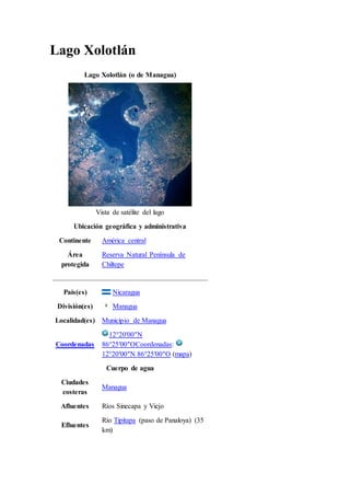Lago Xolotlán
Lago Xolotlán (o de Managua)
Vista de satélite del lago
Ubicación geográfica y administrativa
Continente América central
Área
protegida
Reserva Natural Península de
Chiltepe
País(es) Nicaragua
División(es) Managua
Localidad(es) Municipio de Managua
Coordenadas
12°20′00″N
86°25′00″OCoordenadas:
12°20′00″N 86°25′00″O (mapa)
Cuerpo de agua
Ciudades
costeras
Managua
Afluentes Ríos Sinecapa y Viejo
Efluentes
Río Tipitapa (paso de Panaloya) (35
km)
 