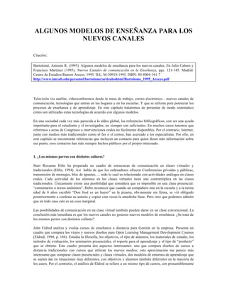 ALGUNOS MODELOS DE ENSEÑANZA PARA LOS
NUEVOS CANALES
Citación:
Bartolomé, Antonio R. (1995). Algunos modelos de enseñanza para los nuevos canales. En Julio Cabero y
Francisco Martínez (1995). Nuevos Canales de comunicación en la Enseñanza, pgs. 121-143. Madrid:
Centro de Estudios Ramon Areces. 1995. D.L. M-30918-1995. ISBN: 84-8004-161-7
http://www.lmi.ub.edu/personal/bartolome/articuloshtml/Bartolome_1995_Areces.pdf
Televisión via satélite, videoconferencia desde la mesa de trabajo, correo electrónico... nuevos canales de
comunicación, tecnologías que entran en los hogares y en las escuelas. Y que se utilizan para potenciar los
procesos de enseñanza y de aprendizaje. En este capítulo trataremos de presentar de modo sistemático
cómo son utilizadas estas tecnologías de acuerdo con algunos modelos.
En una sociedad cada vez más parecida a la aldea global, las referencias bibliográficas, con ser una ayuda
importante para el estudiante y el investigador, no siempre son suficientes. En muchos casos tenemos que
referirnos a actas de Congresos o intervenciones orales no fácilmente disponibles. Por el contrario, Internet,
junto con medios más tradicionales como el fax o el correo, han acercado a los especialistas. Por ello, en
este capítulo se encontrarán referencias que incluyen un contacto para quien desee más información sobre
ese punto; esos contactos han sido siempre hechos públicos por el propio interesado.
1. ¿Los mismos perros con distintos collares?
Starr Roxanne Hiltz ha preparado un cuadro de estructuras de comunicación en clases virtuales y
tradicionales (Hiltz, 1994). Así habla de que los ordenadores ofrecen Conferencias privadas y públicas,
transmisión de mensajes, bloc de apuntes, ... todo lo cual es relacionado con actividades análogas en clases
reales. Cada actividad de los alumnos en las clases virtuales tiene una contrarréplica en las clases
tradicionales. Únicamente existe una posibilidad que considera que es imposible en una clase presencial:
“comentarios o textos anónimos”. Debo reconocer que cuando un compañero mio en la escuela y a la tierna
edad de 8 años escribió “Don José es un hueso” en la pizarra, obviamente sin firma, se vió obligado
posteriormente a confesar su autoría y copiar cien veces la antedicha frase. Pero creo que podemos admitir
que en todo caso este es un caso marginal.
Las posibilidades de comunicación en un clase virtual también pueden darse en un clase convencional. La
conclusión más inmediata es que los nuevos canales no generan nuevos modelos de enseñanza. ¿Se trata de
los mismos perros con distintos collares?
John Eldred analiza y evalúa cursos de enseñanza a distancia para Gestión en la empresa. Presenta un
cuadro que compara los viejos y nuevos diseños para Open Learning Management Development Courses
(Eldred, 1994; p. 186). Estudia la filosofía, los objetivos, el tipo de alumnos, los materiales de estudio, los
métodos de evaluación, los seminarios presenciales, el soporte para el aprendizaje y el tipo de “producto”
que se obtiene. Este cuadro presenta dos aspectos interesantes: uno que compara diseños de cursos a
distancia tradicionales con cursos que utilizan los nuevos medios; esta aproximación me parece más
interesante que comparar clases presenciales y clases virtuales, dos modelos de entornos de aprendizaje que
se suelen dar en situaciones muy diferentes, con objetivos y alumnos también diferentes en la mayoría de
los casos. Por el contrario, el análisis de Eldred se refiere a un mismo tipo de cursos, con presumiblemente
 