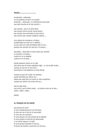 NADIE................................
arrastrante...sollozante
en mil pedazos arrastro mi corazón
deshecho ...destruido...mi sentimiento enervante
que solo resucita al oír esa canción....
esa
esa
esa
esa

canción...que a mi alma llena
canción que la noche volvía serena
canción que iluminaba tu boca tierna
canción que rompía cualquier cadena....

una cadena de amargura y tristeza
quebrantada era solo con tu belleza...
ya que solo con verte temblaba todo mi ser...
porque esa canción era solo por a ti querer...
desvalida ...destruida mi alma clama por sentirte
te necesito...te deseo...
vuelve en mi un palpitar
vuelve en mi el amar....
donde aparezco ahora en tu vida
solo dime que al menos signifique algo ...o una simple huida...
aunque se que ya no me amas..
escucharme unas palabras no esta demás
aunque se que de tu lado me apartas...
quiero decírtelo por última vez...
deseo que seas feliz con quien tu vida compartas...
aunque por dentro me muero tal vez...
solo te digo esto...
soy único y por lo tanto nadie ....te amara como yo lo hice...
nadie...nadie...nadie...
PAPAZ

EL PORQUE DE MI AMOR
que porque te amo?
te amo simplemente por ser hermosa
te amo por ser el sol en mi oscuridad
te amo por ser preciosa...
te amo porque me has sacado de la soledad
te amo porque al tenerte soy afortunado
y me siento seguro a tu lado
te amo porque calmaste mi locura...
la locura de amarte y quererte con ternura...

 