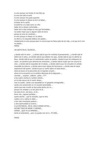 te amo porque me hiciste el mas feliz ser
te amo tan solo al verte
te amo porque me gusta quererte
te amo porque mi deseo es de ti el beber...
el beber de tu cariño
el sentirme a tu lado como un niño
beber de tu abrazo confortable....
beber de la vida contigo es mas que formidable...
no existe mejor que tu alguien sobre la tierra
porque te amo sin condición...
te amo porque mi deseo a ti se aferra
se aferra a tu exquisita belleza con pasión...
simplemente te amo porque para mi eres la que me llena cada día de vida...y sé que sin ti vivir
no podría...
PAPAZ
UN GRITO EN EL SILENCIO...
y donde esta mi amor ....y donde está la que me revienta el pensamiento....y donde está el
delirio de mi alma...en donde está la que deleita mis ojos...donde está la que mi aliento se
lleva...donde está la que mi sentimiento vuelve en pasión...donde la que me enloquece sin
razón...en donde la que alimenta de emociones...y donde está la mujer que me susurra te
amo...y donde está la exquisitez de mi deseo...y donde está la que me envuelve en anhelo
insaciable de dulzura...y donde esta la que reboza de hermosura...y donde esta la mayor
experiencia del querer...donde la que su cariño sobre mi hacia llover...
ahora la busco en la penumbra de mi logrobe corazón ..
ahora no la encuentro en la sombra silenciosa de la depresión ...
recordar ,,..suspirar...sollozar...gritar...????
a los cuatro vientos tu nombre anhelo...
en lo más oscuro de mi sentir deseo...
mas no puedo...siento una sequedad en mi garganta inimaginable...
siento una constricción en mi corazón lamentable....
siento que este mundo se derrumba dentro de mi....
porque me amabas y yo tan poco te di...
tan poco te di...tan poco...te di...
Amor mío...regresa porfabor...
quiero decirte ...que te necesito...que te amo
vuelve a mi y calma mi dolor....
si tan solo resucitarte pudiera...
y otra oportunidad yo tuviera...
A LA DISTANCIA...EN EL CIELO DONDE ESTAS....
RECIBE TODO MI AMOR Y CARINIO...
AHORA ...QUE YA LO APRENDI....
tarde en entenderlo ...pero no puedo vivir sin ti...TE AMO...
PAPAZ

 